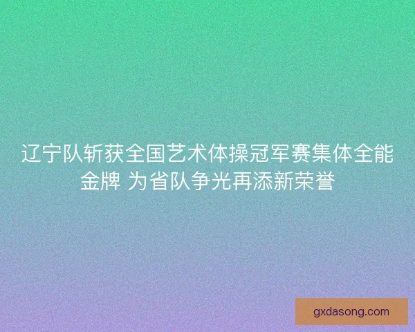 辽宁队斩获全国艺术体操冠军赛集体全能金牌 为省队争光再添新荣誉