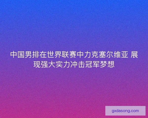 中国男排在世界联赛中力克塞尔维亚 展现强大实力冲击冠军梦想