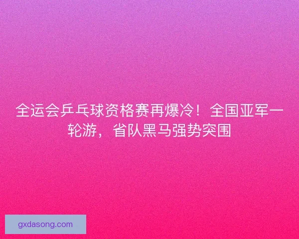 全运会乒乓球资格赛再爆冷！全国亚军一轮游，省队黑马强势突围